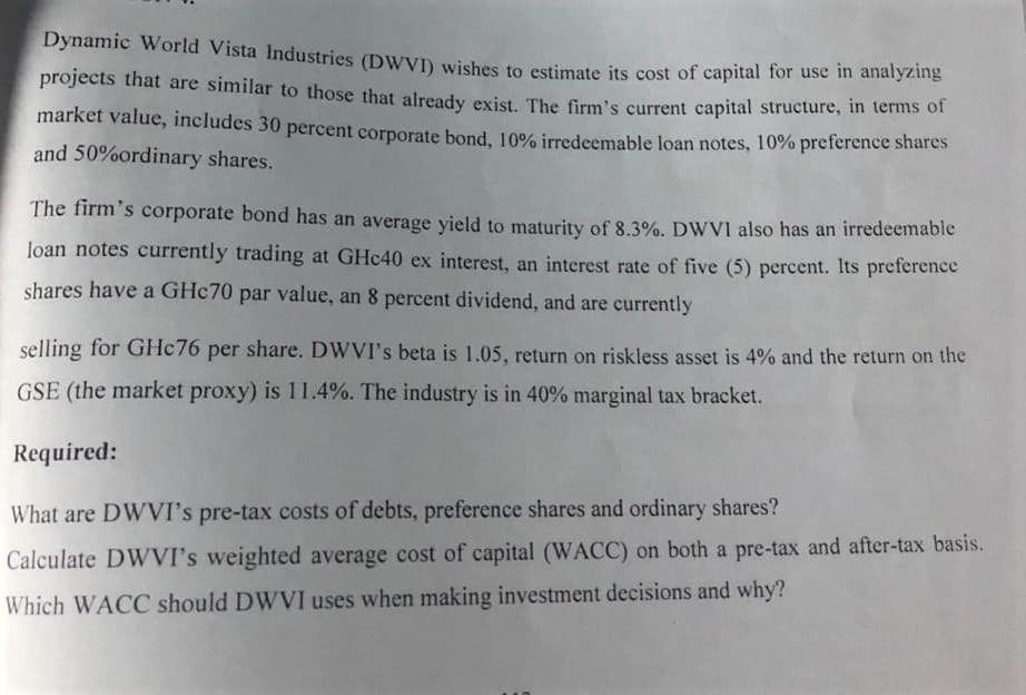 Dynamic World Vista Industries (DWVI) wishes to estimate its cost of capital for use in analyzing
projects that are similar to those that already exist The frm's current capital structure, in terms of
market value, includes 30 percent corporate bond, 10% irredeemable loan notes, 10% preference shares
and 50%ordinary shares.
The firm's corporate bond has an average yield to maturity of 8.3%. DWVI also has an irredeemable
loan notes currently trading at GHC40 ex interest, an interest rate of five (5) percent. Its preference
shares have a GHC70 par value, an 8 percent dividend, and are currently
selling for GHC76 per share. DWVI's beta is 1.05, return on riskless asset is 4% and the return on the
GSE (the market proxy) is 11.4%. The industry is in 40% marginal tax bracket.
Required:
What are DWVI's pre-tax costs of debts, preference shares and ordinary shares?
Calculate DWVI's weighted average cost of capital (WACC) on both a pre-tax and after-tax basis.
Which WACC should DWVI uses when making investment decisions and why?
