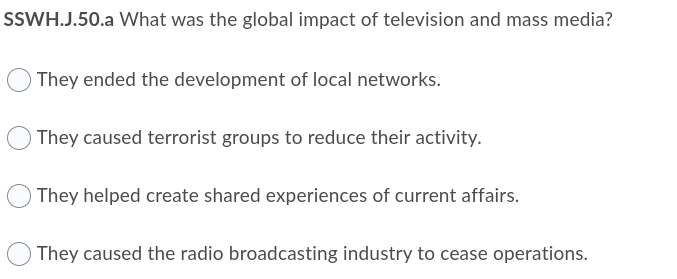 SSWH.J.50.a What was the global impact of television and mass media?
They ended the development of local networks.
They caused terrorist groups to reduce their activity.
O They helped create shared experiences of current affairs.
They caused the radio broadcasting industry to cease operations.
