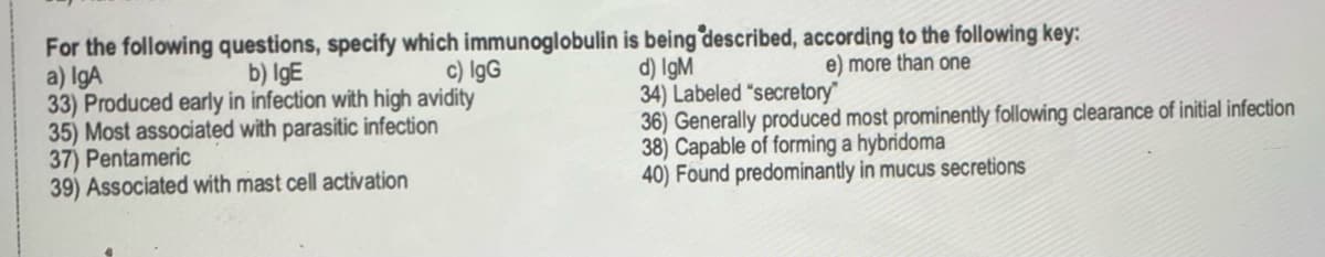 For the following questions, specify which immunoglobulin is being described, according to the following key:
a) IgA
b) IgE
c) IgG
e) more than one
d) IgM
34) Labeled "secretory"
33) Produced early in infection with high avidity
35) Most associated with parasitic infection
37) Pentameric
36) Generally produced most prominently following clearance of initial infection
38) Capable of forming a hybridoma
39) Associated with mast cell activation
40) Found predominantly in mucus secretions