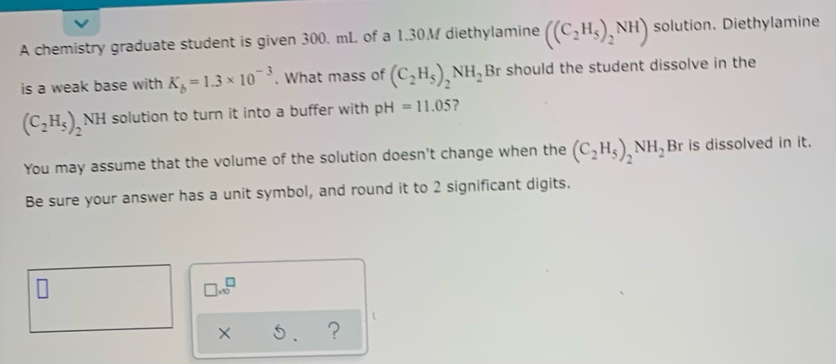 A chemistry graduate student is given 300. mL of a 1,30M diethylamine ((C,H5), NH) solution. Diethylamine
is a weak base with K=1.3 x 10, What mass of
(C,Hs), NH, Br should the student dissolve in the
(C,H;), NH solution to turn it into a buffer with pH = 11.05?
You may assume that the volume of the solution doesn't change when the (C, H3)¸ NH, Br is dissolved in it.
Be sure your answer has a unit symbol, and round it to 2 significant digits.
