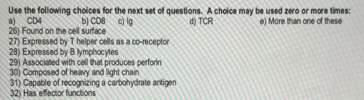 a)
Use the following choices for the next set of questions. A choice may be used zero or more times:
e) More than one of these
CD4
b) CD8 c) lg
d) TCR
26) Found on the cell surface
27) Expressed by T helper cells as a co-receptor
28) Expressed by B lymphocytes
29) Associated with cell that produces perforin
30) Composed of heavy and light chain
31) Capable of recognizing a carbohydrate antigen
32) Has effector functions