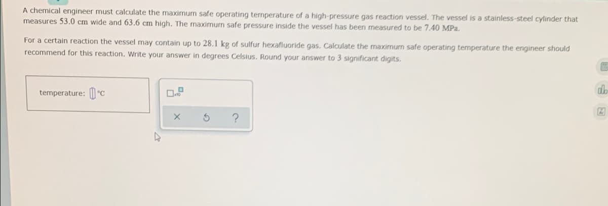 A chemical engineer must calculate the maximum safe operating temperature of a high-pressure gas reaction vessel. The vessel is a stainless-steel cylinder that
measures 53.0 cm wide and 63.6 cm high. The maximum safe pressure inside the vessel has been measured to be 7.40 MPa.
For a certain reaction the vessel may contain up to 28.1 kg of sulfur hexafluoride gas. Calculate the maximum safe operating temperature the engineer should
recommend for this reaction. Write your answer in degrees Celsius. Round your answer to 3 significant digits.
D
alb
temperature: C
?
X