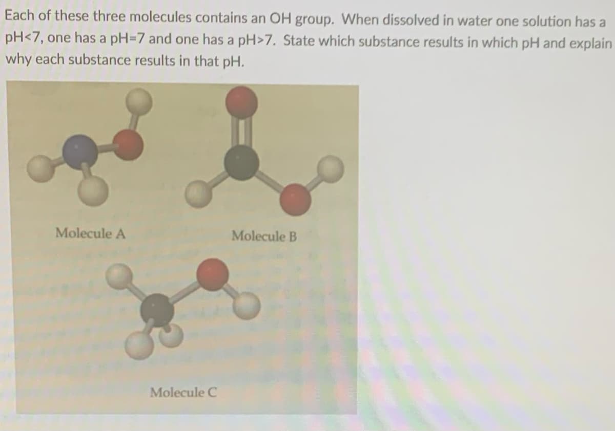 Each of these three molecules contains an OH group. When dissolved in water one solution has a
pH<7, one has a pH=7 and one has a pH>7. State which substance results in which pH and explain
why each substance results in that pH.
Molecule A
Molecule B
Molecule C
