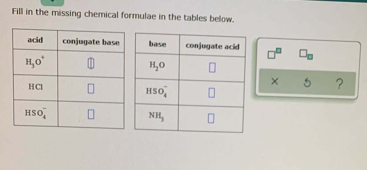 Fill in the missing chemical formulae in the tables below.
acid
conjugate base
base
conjugate acid
H,o*
H,0
HCI
HSO,
HSO,
NH,
