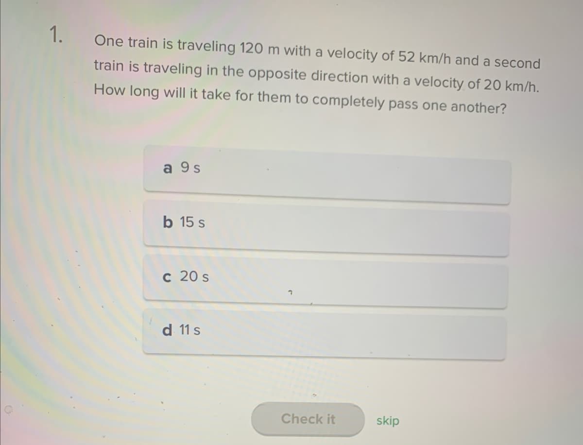 1.
One train is traveling 120 m with a velocity of 52 km/h and a second
train is traveling in the opposite direction with a velocity of 20 km/h.
How long will it take for them to completely pass one another?
a 9 s
b 15 s
c 20 s
d 11 s
1
Check it
skip