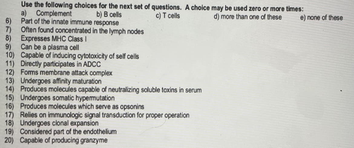 Use the following choices for the next set of questions. A choice may be used zero or more times:
d) more than one of these e) none of these
a)
Complement
b) B cells
c) T cells
Part of the innate immune response
6)
7) Often found concentrated in the lymph nodes
8) Expresses MHC Class I
9) Can be a plasma cell
10) Capable of inducing cytotoxicity of self cells
11) Directly participates in ADCC
12) Forms membrane attack complex
13) Undergoes affinity maturation
14) Produces molecules capable of neutralizing soluble toxins in serum
15) Undergoes somatic hypermutation
16) Produces molecules which serve as opsonins
17) Relies on immunologic signal transduction for proper operation
18) Undergoes clonal expansion
19) Considered part of the endothelium
20) Capable of producing granzyme