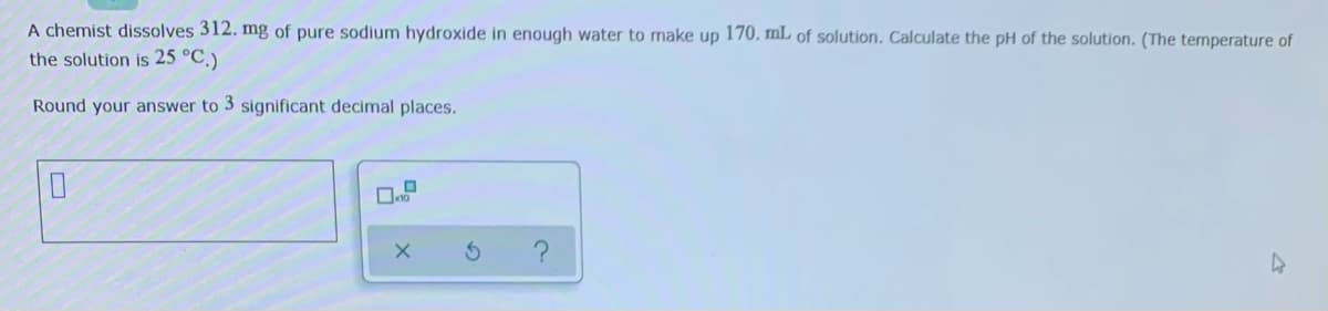 A chemist dissolves 312. mg of pure sodium hydroxide in enough water to make up 170. mL of solution. Calculate the pH of the solution. (The temperature of
the solution is 25 °C.)
Round your answer to 3 significant decimal places.
K10

