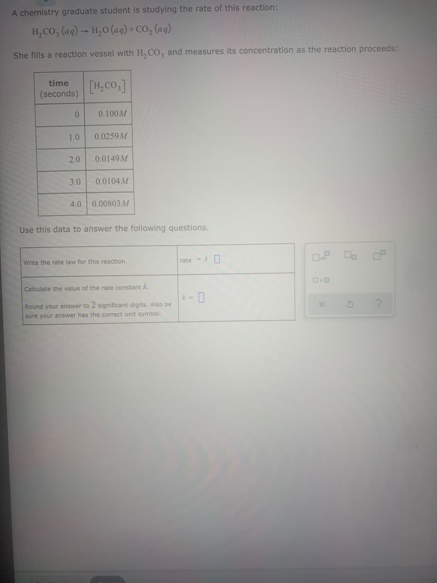 A chemistry graduate student is studying the rate of this reaction:
H, CO, (ag) → H,0 (ag) + CO, (aq)
She fills a reaction vessel with H, CO, and measures its concentration as the reaction proceeds:
[H, CO.]
time
(seconds)
0.100M
1.0
0.0259 M
2.0
0.0149 M
3.0
0.0104M
4.0 0.00803M
Use this data to answer the following questions.
Write the rate law for this reaction.
rate = k
Calculate the value of the rate constant k.
k =
Round your answer to 2 significant digits. Also be
sure your answer has the correct unit symbol.
