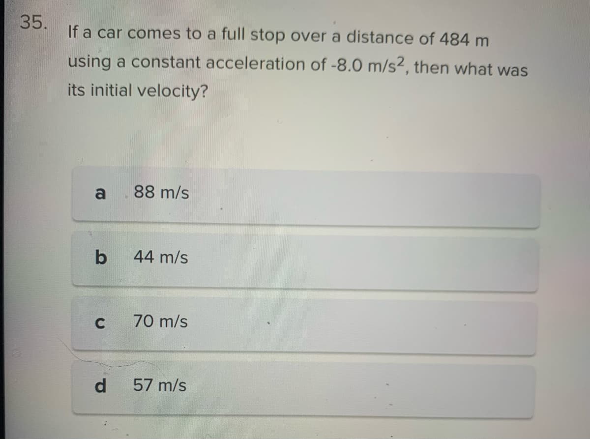35.
If a car comes to a full stop over a distance of 484 m
using a constant acceleration of -8.0 m/s2, then what was
its initial velocity?
a
b
C
d
88 m/s
44 m/s
70 m/s
57 m/s