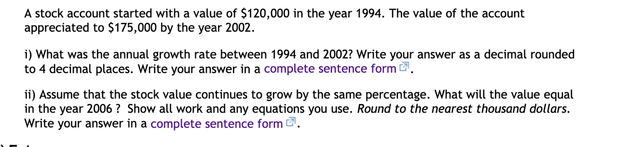 A stock account started with a value of $120,000 in the year 1994. The value of the account
appreciated to $175,000 by the year 2002.
i) What was the annual growth rate between 1994 and 2002? Write your answer as a decimal rounded
to 4 decimal places. Write your answer in a complete sentence form .
ii) Assume that the stock value continues to grow by the same percentage. What will the value equal
in the year 2006 ? Show all work and any equations you use. Round to the nearest thousand dollars.
Write your answer in a complete sentence form 2.

