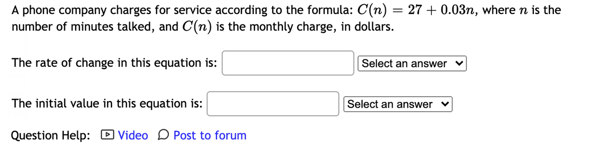 A phone company charges for service according to the formula: C(n) = 27 + 0.03n, where n is the
number of minutes talked, and C(n) is the monthly charge, in dollars.
The rate of change in this equation is:
Select an answer
The initial value in this equation is:
Select an answer
Question Help: D Video D Post to forum

