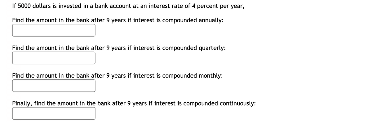 If 5000 dollars is invested in a bank account at an interest rate of 4 percent per year,
Find the amount in the bank after 9 years if interest is compounded annually:
Find the amount in the bank after 9 years if interest is compounded quarterly:
Find the amount in the bank after 9 years if interest is compounded monthly:
Finally, find the amount in the bank after 9 years if interest is compounded continuously:
