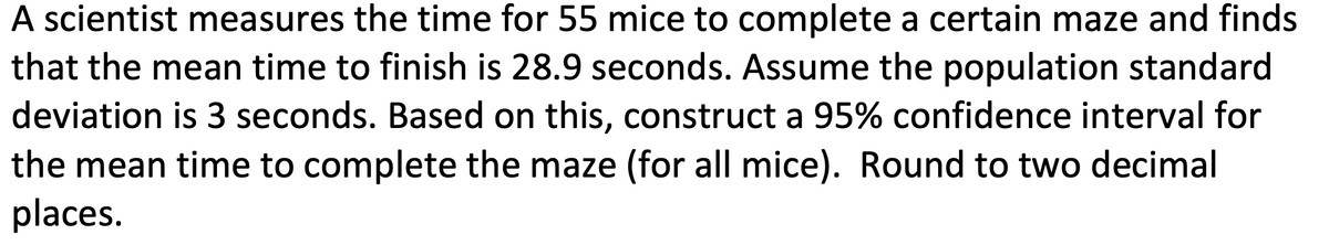 A scientist measures the time for 55 mice to complete a certain maze and finds
that the mean time to finish is 28.9 seconds. Assume the population standard
deviation is 3 seconds. Based on this, construct a 95% confidence interval for
the mean time to complete the maze (for all mice). Round to two decimal
places.
