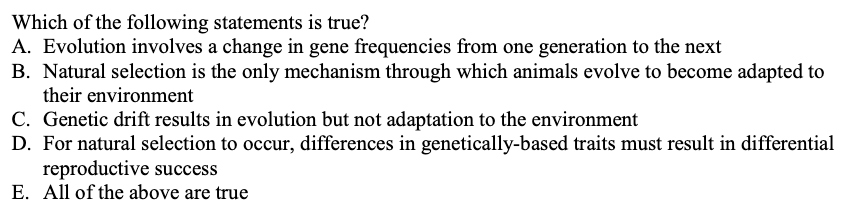 Which of the following statements is true?
A. Evolution involves a change in gene frequencies from one generation to the next
B. Natural selection is the only mechanism through which animals evolve to become adapted to
their environment
C. Genetic drift results in evolution but not adaptation to the environment
D. For natural selection to occur, differences in genetically-based traits must result in differential
reproductive success
E. All of the above are true