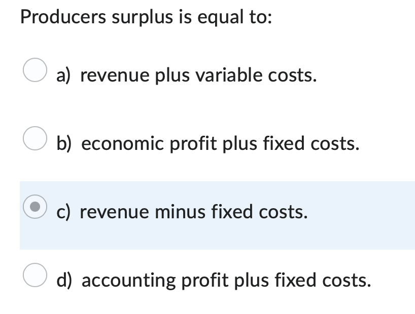 Producers surplus is equal to:
O a) revenue plus variable costs.
O b) economic profit plus fixed costs.
c) revenue minus fixed costs.
O d) accounting profit plus fixed costs.