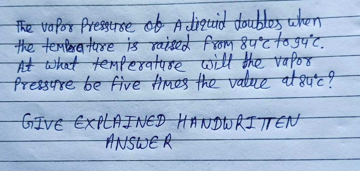 The vapor Pressure of A liquid doubles when
the temperature is raised from 84°℃ to gắ°c.
At what temperature will the vapor
Pressure be five times the value at suºc?
GIVE EXPLAINED HANDWRITTEN
ANSWER