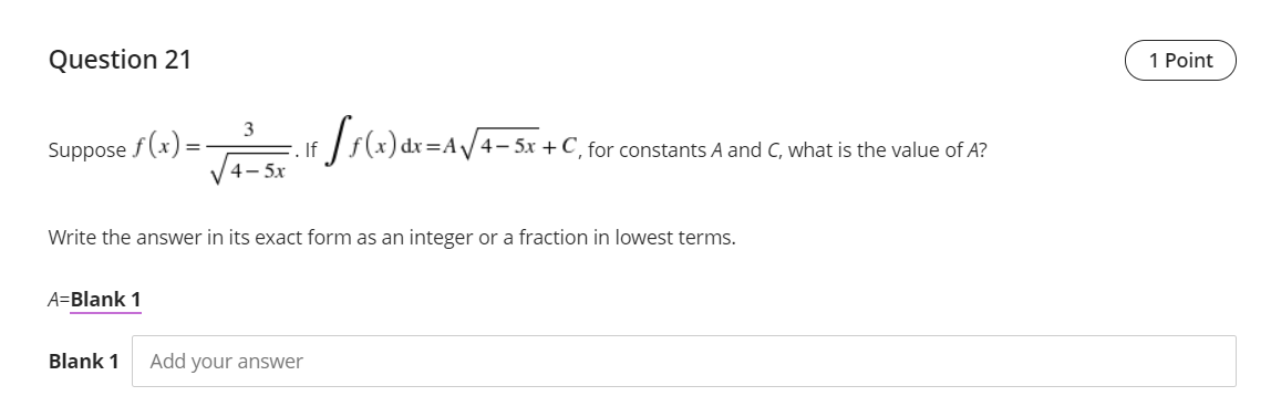 Question 21
1 Point
Js(x) dr=Av+- Sx +C_ for constarits A and C, what is the value of A?
3
Suppose f (x):
If
4- 5x
%3D
Write the answer in its exact form as an integer or a fraction in lowest terms.
A=Blank 1
Blank 1
Add your answer
