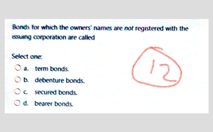 Bonds for which the owners' names are not registered with the
Sung corporation are called
Select one:
12
O a. term bonds.
Ob debenture bonds.
Oc secured bonds.
O d. bearer bonds.
