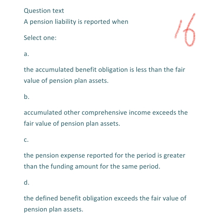 Question text
16
A pension liability is reported when
Select one:
а.
the accumulated benefit obligation is less than the fair
value of pension plan assets.
b.
accumulated other comprehensive income exceeds the
fair value of pension plan assets.
с.
the pension expense reported for the period is greater
than the funding amount for the same period.
d.
the defined benefit obligation exceeds the fair value of
pension plan assets.

