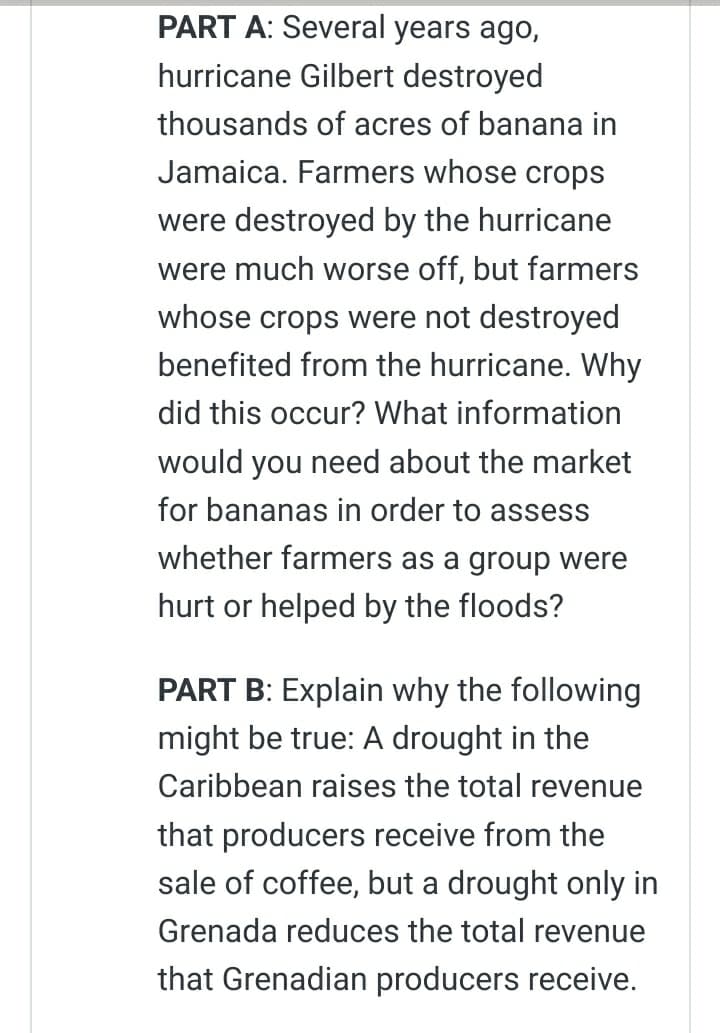 PART A: Several years ago,
hurricane Gilbert destroyed
thousands of acres of banana in
Jamaica. Farmers whose crops
were destroyed by the hurricane
were much worse off, but farmers
whose crops were not destroyed
benefited from the hurricane. Why
did this occur? What information
would you need about the market
for bananas in order to assess
whether farmers as a group were
hurt or helped by the floods?
PART B: Explain why the following
might be true: A drought in the
Caribbean raises the total revenue
that producers receive from the
sale of coffee, but a drought only in
Grenada reduces the total revenue
that Grenadian producers receive.
