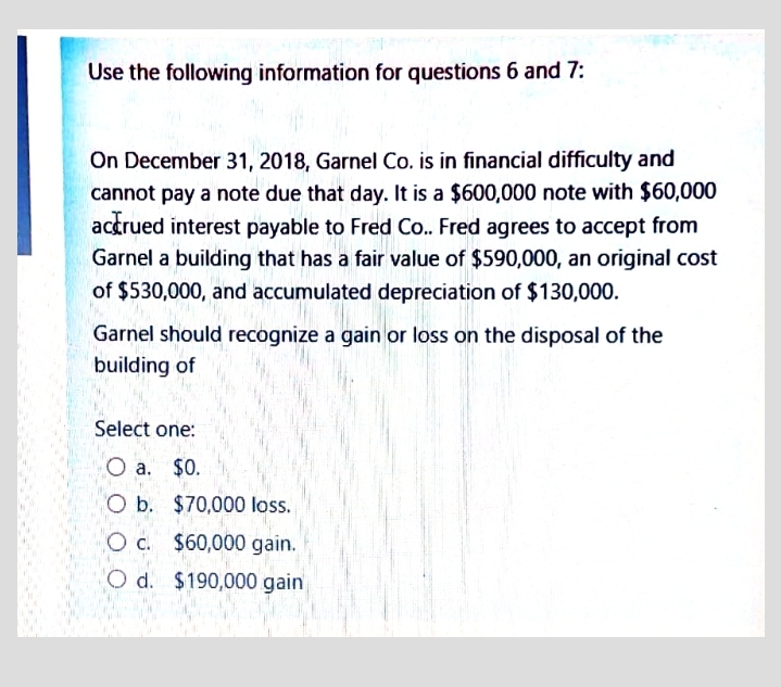 Use the following information for questions 6 and 7:
On December 31, 2018, Garnel Co. is in financial difficulty and
cannot pay a note due that day. It is a $600,000 note with $60,000
actrued interest payable to Fred Co.. Fred agrees to accept from
Garnel a building that has a fair value of $590,000, an original cost
of $530,000, and accumulated depreciation of $130,000.
Garnel should recognize a gain or loss on the disposal of the
building of
Select one:
O a. $0.
O b. $70,000 loss.
O c. $60,000 gain.
O d. $190,000 gain
