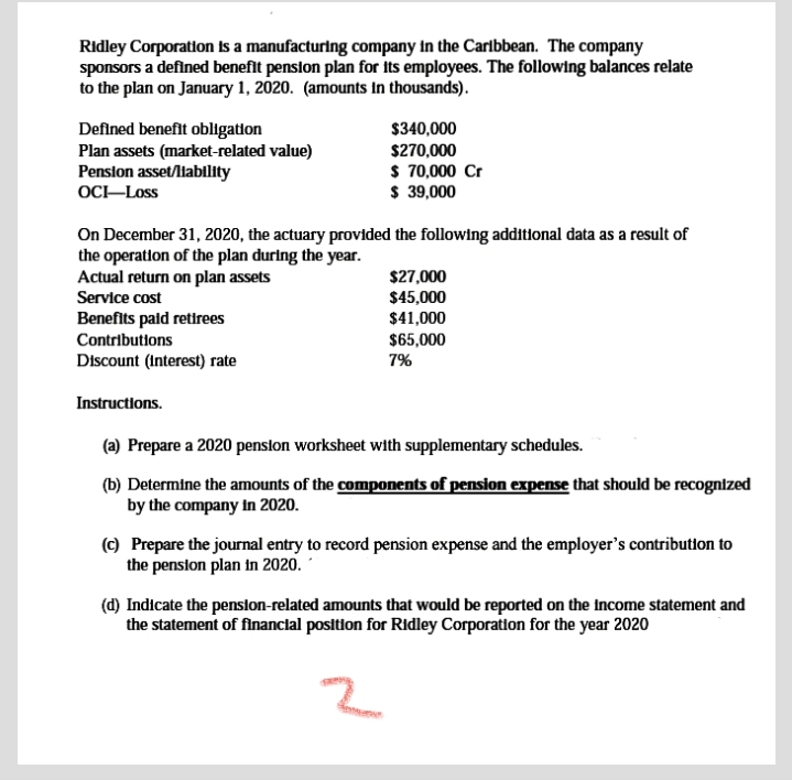 Ridley Corporation is a manufacturing company In the Carlbbean. The company
sponsors a defined benefit penslon plan for its employees. The following balances relate
to the plan on January 1, 2020. (amounts in thousands).
Defined benefit obligation
Plan assets (market-related value)
Pension asset/liability
OC-Loss
$340,000
$270,000
$ 70,000 Cr
$ 39,000
On December 31, 2020, the actuary provided the following additional data as a result of
the operation of the plan during the year.
Actual return on plan assets
$27,000
$45,000
$41,000
$65,000
7%
Service cost
Benefits paid retirees
Contributions
Discount (Interest) rate
Instructions.
(a) Prepare a 2020 pension worksheet with supplementary schedules.
(b) Determine the amounts of the components of pension expense that should be recognized
by the company in 2020.
(c) Prepare the journal entry to record pension expense and the employer's contribution to
the pension plan in 2020.
(d) Indicate the penslon-related amounts that would be reported on the income statement and
the statement of financial position for Ridley Corporation for the year 2020
