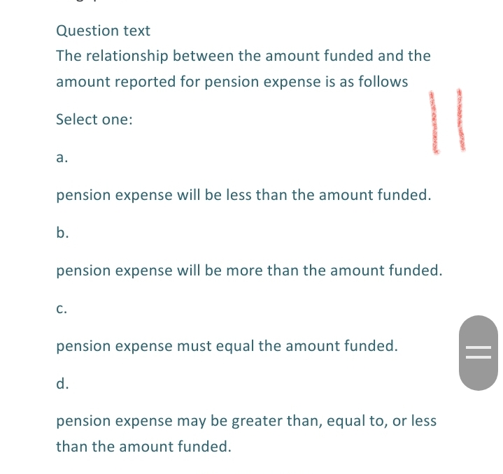 Question text
The relationship between the amount funded and the
amount reported for pension expense is as follows
Select one:
а.
pension expense will be less than the amount funded.
b.
pension expense will be more than the amount funded.
c.
pension expense must equal the amount funded.
d.
pension expense may be greater than, equal to, or less
than the amount funded.
