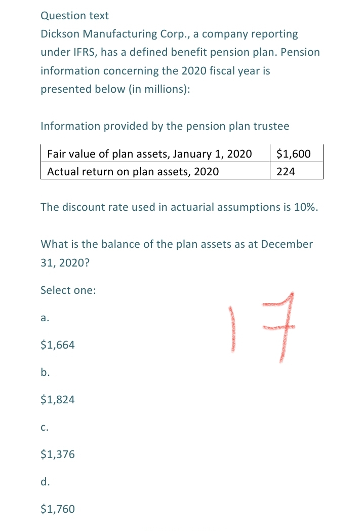 Question text
Dickson Manufacturing Corp., a company reporting
under IFRS, has a defined benefit pension plan. Pension
information concerning the 2020 fiscal year is
presented below (in millions):
Information provided by the pension plan trustee
Fair value of plan assets, January 1, 2020
$1,600
Actual return on plan assets, 2020
224
The discount rate used in actuarial assumptions is 10%.
What is the balance of the plan assets as at December
31, 2020?
Select one:
17
а.
$1,664
b.
$1,824
c.
$1,376
d.
$1,760
