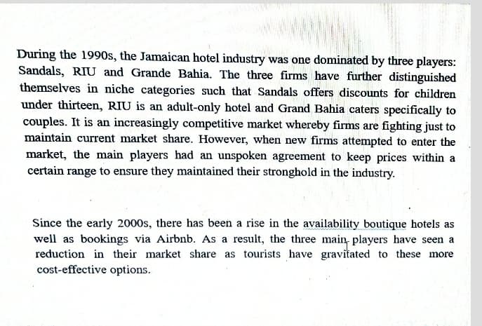 During the 1990s, the Jamaican hotel industry was one dominated by three players:
Sandals, RIU and Grande Bahia. The three firms have further distinguished
themselves in niche categories such that Sandals offers discounts for children
under thirteen, RIU is an adult-only hotel and Grand Bahia caters specifically to
couples. It is an increasingly competitive market whereby firms are fighting just to
maintain current market share. However, when new firms attempted to enter the
market, the main players had an unspoken agreement to keep prices within a
certain range to ensure they maintained their stronghold in the industry.
Since the early 2000s, there has been a rise in the availability boutique hotels as
well as bookings via Airbnb. As a result, the three main, players have seen a
reduction in their market share as tourists have gravitated to these more
cost-effective options.
