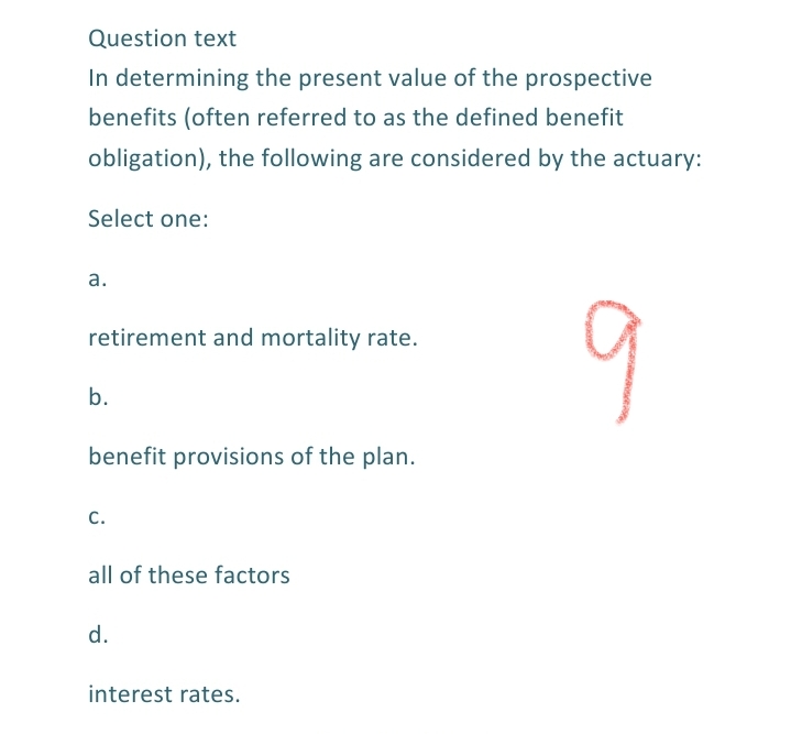 Question text
In determining the present value of the prospective
benefits (often referred to as the defined benefit
obligation), the following are considered by the actuary:
Select one:
а.
retirement and mortality rate.
b.
benefit provisions of the plan.
c.
all of these factors
d.
interest rates.
