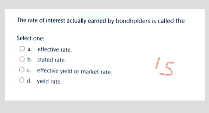 The rate of interest actually earned by bondholders is called the
Select one:
O a. effective rate.
O b. stated rate.
O c. effective yield or market rate.
O d. yield rate.
