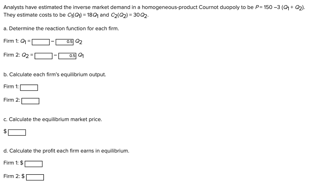Analysts have estimated the inverse market demand in a homogeneous-product Cournot duopoly to be P= 150 −3 (Q1 + Q2).
They estimate costs to be C₁(Q1) = 18 Q1 and C2(Q2) = 30 Q2.
a. Determine the reaction function for each firm.
Firm 1: Q1
0.5 Q2
0.5 Q1
Firm 2: Q2
b. Calculate each firm's equilibrium output.
Firm 1:
Firm 2:
c. Calculate the equilibrium market price.
$
d. Calculate the profit each firm earns in equilibrium.
Firm 1: $
Firm 2: $