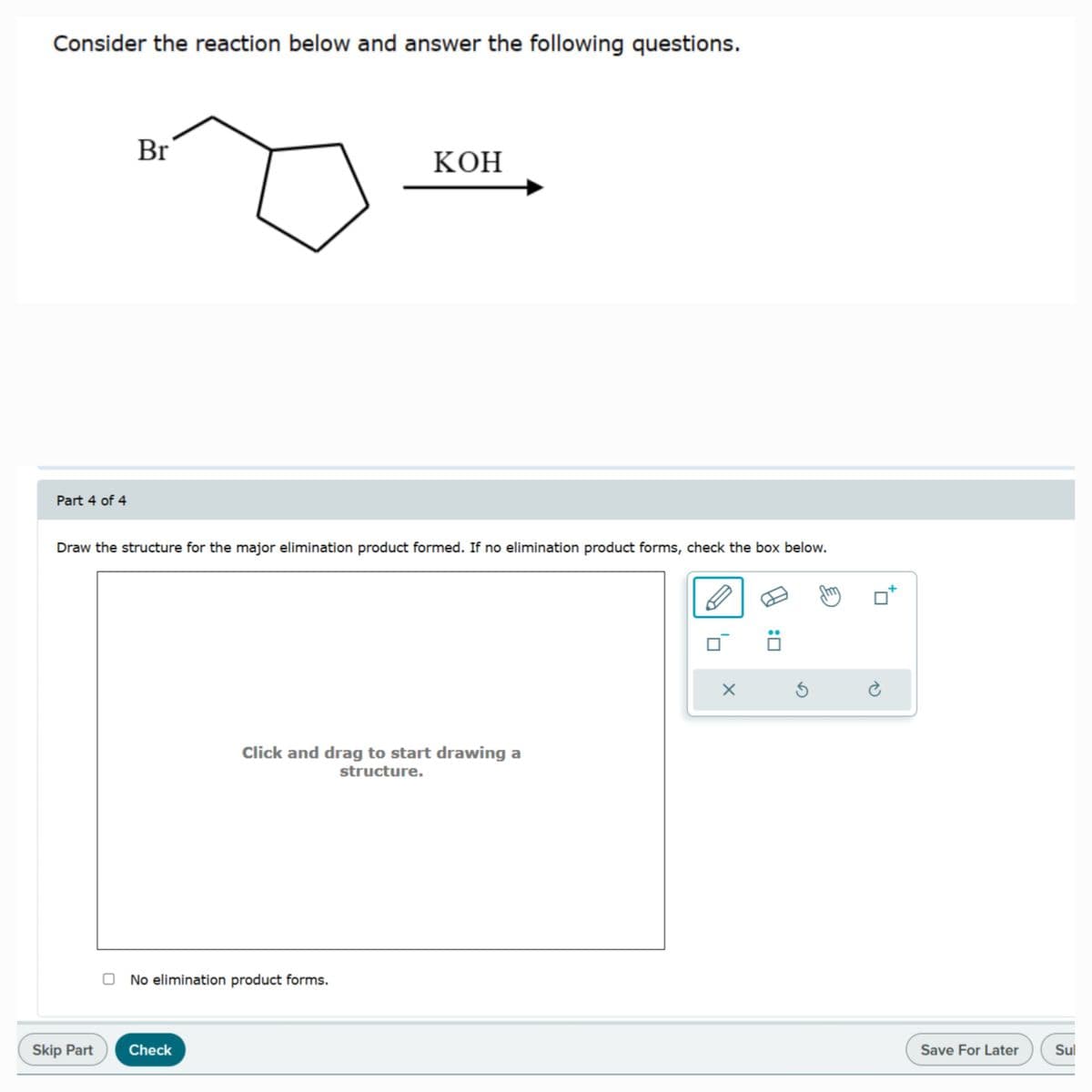 Consider the reaction below and answer the following questions.
Br
Part 4 of 4
KOH
Draw the structure for the major elimination product formed. If no elimination product forms, check the box below.
Click and drag to start drawing a
structure.
No elimination product forms.
Skip Part
Check
: ☐
Save For Later
Sul