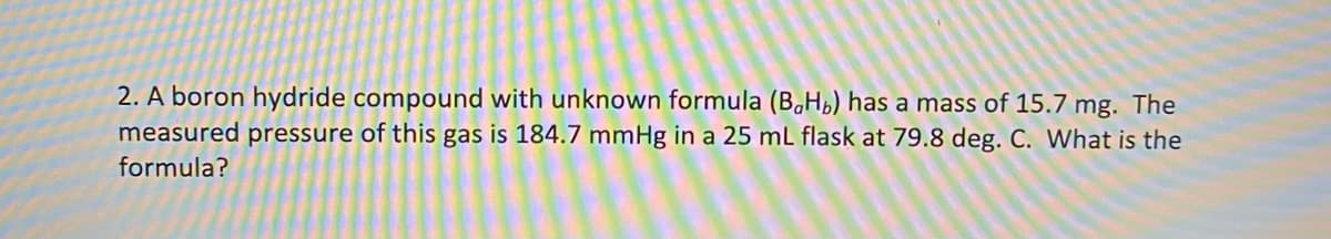 2. A boron hydride compound with unknown formula (B,Hb) has a mass of 15.7 mg. The
measured pressure of this gas is 184.7 mmHg in a 25 mL flask at 79.8 deg. C. What is the
formula?
