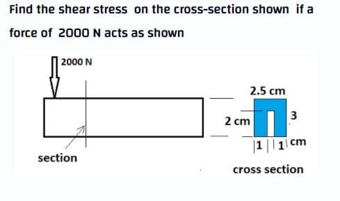 Find the shear stress on the cross-section shown if a
force of 2000 N acts as shown
2000 N
2.5 cm
3
2 cm
|1 || 1 cm
section
cross section
