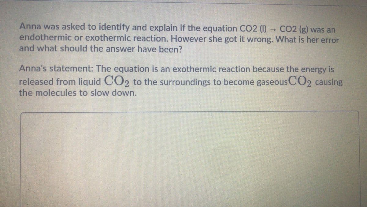 Anna was asked to identify and explain if the equation CO2 (I)
endothermic or exothermic reaction. However she got it wrong. What is her error
and what should the answer have been?
CO2 (g) was an
Anna's statement: The equation is an exothermic reaction because the energy is
released from liquid CO2 to the surroundings to become gaseousCO2 causing
the molecules to slow down.
