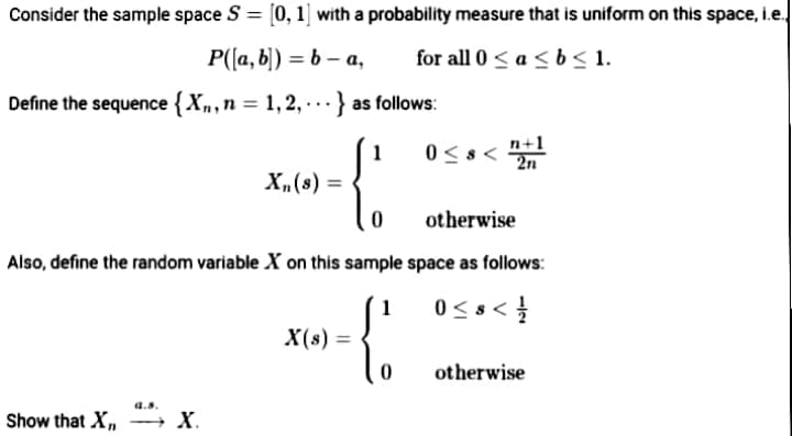 Consider the sample space S = [0, 1] with a probability measure that is uniform on this space, i.e,
Р(а, b) — ь - а,
for all 0 < a < b < 1.
Define the sequence {Xn,n = 1, 2, · · · } as follows:
...
n+1
2n
1
X,(s) =
otherwise
Also, define the random variable X on this sample space as follows:
1
0<s<
X(s) =
otherwise
a.s.
Show that X,
→ x.
