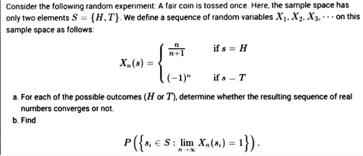 Consider the following random experiment: A fair coin is tossed once. Here, the sample space has
only two elements S = {H,T}. We define a sequence of random variables X1, X2, X3. · on this
sample space as follows:
if s = H
n+1
X„(s) =
(-1)"
if s – T
a. For each of the possible outcomes (H or T), determine whether the resulting sequence of real
numbers converges or not.
b. Find
P({s, e
S: lim X„(s,) = 1}).
Si
