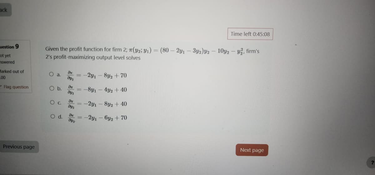 Back
uestion 9
not yet
swered
Marked out of
Time left 0:45:08
Given the profit function for firm 2; (32: M1)-(80-291-3y2)2-10y-v², firm's
(y2;
2's profit-maximizing output level solves
θα
O a.
=
00
Flag question
მყი
O b. θα
ay 2
-2y1-8y2 +70
=
-831-4y2 + 40
Previous page
θα
0 с.
მყი
მ
O d.
მყ.
-241-8y2 +40
=-2y1-6y2 +70
Next page
?