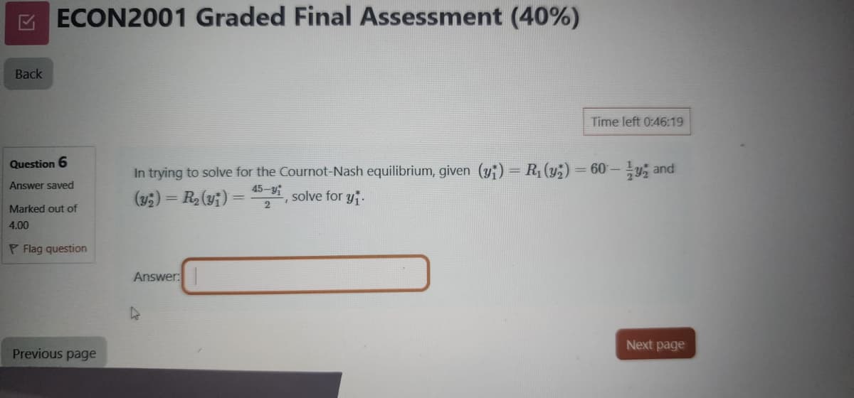 Back
ECON2001 Graded Final Assessment (40%)
Time left 0:46:19
Question 6
Answer saved
Marked out of
In trying to solve for the Cournot-Nash equilibrium, given (y) = R₁(y)=60-y and
(y)=R₂(y)
45-, solve for y
2
4.00
PFlag question
Previous page
Answer:
Next page