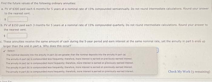 Find the future values of the following ordinary annuities:
a. FV of $300 paid each 6 months for 5 years at a nominal rate of 15% compounded semiannually. Do not round intermediate calculations. Round your answer
to the nearest cent.
$
b. FV of $150 paid each 3 months for 5 years at a nominal rate of 15% compounded quarterly. Do not round intermediate calculations. Round your answer to
the nearest cent.
$
c. These annuities receive the same amount of cash during the 5-year period and earn interest at the same nominal rate, yet the annuity in part b ends up
larger than the one in part a, Why does this occur?
✓-Select-
The nominal deposits into the annuity in part (b) are greater than the nominal deposits into the annuity in part (a).
The annuity in part (a) is compounded less frequently, therefore, more interest is earned on previously-earned interest.
The annuity in part (a) is compounded more frequently, therefore, more interest is earned on previously-earned interest.
The annuity in part (b) is compounded less frequently, therefore, more interest is earned on previously-earned interest.
The annuity in part (b) is compounded more frequently, therefore, more interest is earned on previously-earned interest.
Foo
Check My Work (3 remaining)