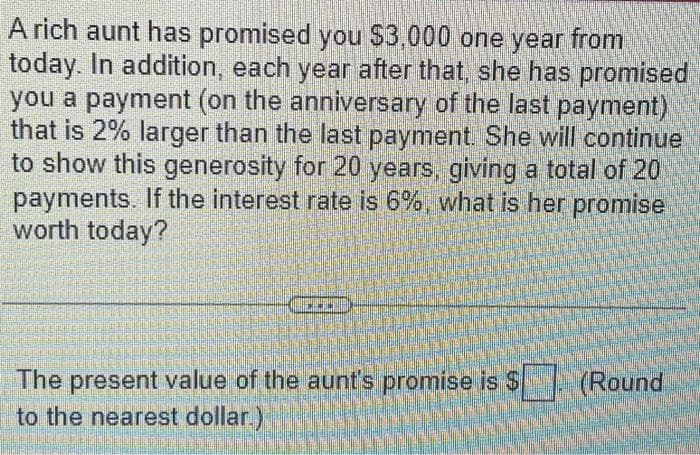 A rich aunt has promised you $3,000 one year from
today. In addition, each year after that, she has promised
you a payment (on the anniversary of the last payment)
that is 2% larger than the last payment. She will continue
to show this generosity for 20 years, giving a total of 20
payments. If the interest rate is 6%, what is her promise
worth today?
The present value of the aunt's promise is $
to the nearest dollar)
(Round