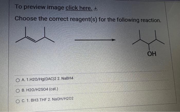 To preview image click here.
Choose the correct reagent(s) for the following reaction.
O A. 1.H20/Hg(OAC)2 2. NaBH4
O B. H20/H2SO4 (cat.)
O C. 1. BH3.THF 2. NaOH/H202
OH