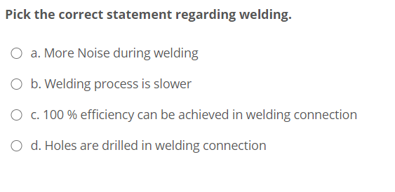 Pick the correct statement regarding welding.
O a. More Noise during welding
O b. Welding process is slower
O c. 100 % efficiency can be achieved in welding connection
O d. Holes are drilled in welding connection
