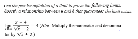 Use the precise definition of a limit to prove the following limits.
Specify a relationship between e and d that guarantees the limit exists.
x - 4
lim
xS4 Vx - 2
4 (Hint: Multiply the numerator and denomina-
tor by Vx + 2.)
