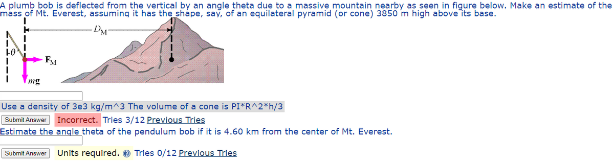 A plumb bob is deflected from the vertical by an angle theta due to a massive mountain nearby as seen in figure below. Make an estimate of the
mass of Mt. Everest, assuming it has the shape, say, of an equilateral pyramid (or cone) 3850 m high above its base.
FO
mg
FM
Use a density of 3e3 kg/m^3 The volume of a cone is PI*R^2*h/3
Submit Answer Incorrect. Tries 3/12 Previous Tries
Estimate the angle theta of the pendulum bob if it is 4.60 km from the center of Mt. Everest.
Submit Answer Units required. Tries 0/12 Previous Tries