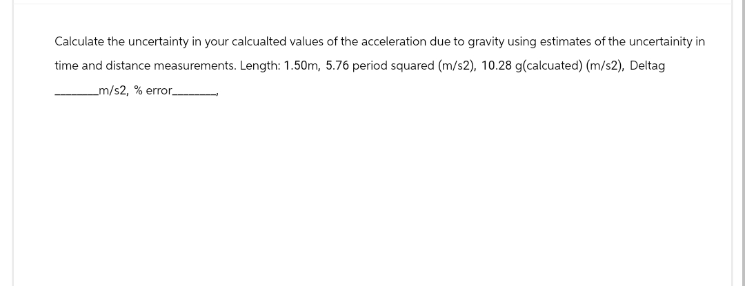 Calculate the uncertainty in your calcualted values of the acceleration due to gravity using estimates of the uncertainity in
time and distance measurements. Length: 1.50m, 5.76 period squared (m/s2), 10.28 g(calcuated) (m/s2), Deltag
_m/s2, % error_