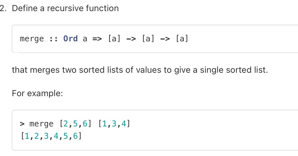 2. Define a recursive function
merge Ord a => [a] -> [a] -> [a]
that merges two sorted lists of values to give a single sorted list.
For example:
> merge [2,5,6] [1,3,4]
[1,2,3,4,5,6]