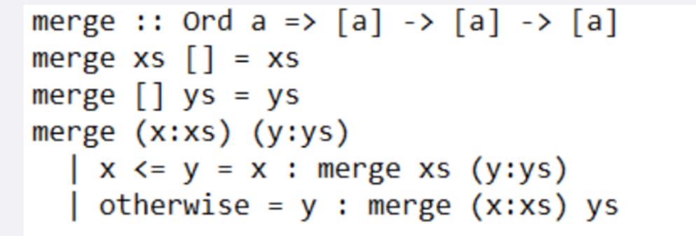 merge :: Ord a => [a] -> [a] -> [a]
merge xs [] = XS
merge [] ys = ys
merge (x:xs) (y:ys)
| x <= y = x : merge xs (y:ys)
| otherwise = y merge (x:xs) ys