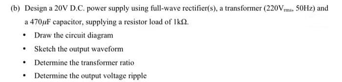 (b) Design a 20V D.C. power supply using full-wave rectifier(s), a transformer (220Vms, 50HZ) and
a 470uF capacitor, supplying a resistor load of Ik2.
Draw the circuit diagram
• Sketch the output waveform
Determine the transformer ratio
• Determine the output voltage ripple
